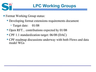 LPC Working Groups

● Format Working Group status:
  
    Developing format extensions requirements document
      Target date:  01/08
   Open RFT... contributions expected by 01/08

   CPF 1.1 standardization target: 06/08 (DAC)

   CPF roadmap discussions underway with both Flows and data

    model WGs
 