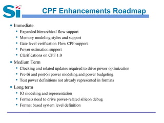 CPF Enhancements Roadmap
● Immediate
    Expanded hierarchical flow support

    Memory modeling styles and support

    Gate level verification Flow CPF support

    Power estimation support

    Clarifications on CPF 1.0


● Medium Term
   Clocking and related updates required to drive power optimization

   Pre-Si and post-Si power modeling and power budgeting

   Test power definitions not already represented in formats


● Long term
   
     IO modeling and representation
   
     Formats need to drive power-related silicon debug
    Format based system level definition
 