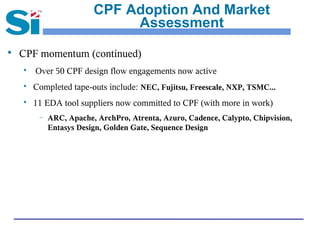 CPF Adoption And Market
                              Assessment
   CPF momentum (continued)
    
        Over 50 CPF design flow engagements now active
    
        Completed tape-outs include: NEC, Fujitsu, Freescale, NXP, TSMC...
    
        11 EDA tool suppliers now committed to CPF (with more in work)
         –   ARC, Apache, ArchPro, Atrenta, Azuro, Cadence, Calypto, Chipvision,
             Entasys Design, Golden Gate, Sequence Design
 