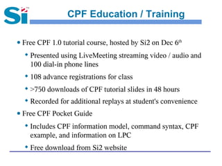 CPF Education / Training

● Free CPF 1.0 tutorial course, hosted by Si2 on Dec 6th
  
      Presented using LiveMeeting streaming video / audio and
      100 dial-in phone lines
     108 advance registrations for class
  
      >750 downloads of CPF tutorial slides in 48 hours
  
      Recorded for additional replays at student's convenience
● Free CPF Pocket Guide
     Includes CPF information model, command syntax, CPF
      example, and information on LPC
     Free download from Si2 website
 