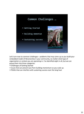 Let’s turn now to common challenges – problems that may come up as you build your
embedded model of librarianship in your community, no matter what type of
organization or context you are operating in. I’ve identified eight in all, but we can
group them into three categories:
• Challenges of Getting Started
• Issues that can prevent you from building momentum as you scale up
• Pitfalls that can interfere with sustaining success over the long haul
15
 
