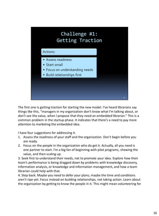 The first one is getting traction for starting the new model. I’ve heard librarians say
things like this, “managers in my organization don’t know what I’m talking about, or
don’t see the value, when I propose that they need an embedded librarian.” This is a
common problem in the startup phase. It indicates that there’s a need to pay more
attention to marketing the embedded idea.
I have four suggestions for addressing it.
1. Assess the readiness of your staff and the organization. Don’t begin before you
are ready.
2. Focus on the people in the organization who do get it. Actually, all you need is
one partner to start. I’m a big fan of beginning with pilot programs, showing the
value, and then scaling up.
3. Seek first to understand their needs, not to promote your idea. Explore how their
team’s performance is being dragged down by problems with knowledge discovery,
information analysis, or knowledge and information management, and how a team
librarian could help with that.
4. Step back. Maybe you need to defer your plans; maybe the time and conditions
aren’t ripe yet. Focus instead on building relationships, not taking action. Learn about
the organization by getting to know the people in it. This might mean volunteering for
16
 
