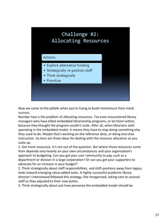 Now we come to the pitfalls when you’re trying to build momentum from initial
success.
Number two is the problem of allocating resources. I’ve even encountered library
managers who have killed embedded librarianship programs, or let them wither,
because they thought the program couldn’t scale. After all, when librarians start
operating in the embedded model, it means they have to stop doing something else
they used to do. Maybe that’s working on the reference desk, or doing one-shot
instruction. So here are three ideas for dealing with the resource allocation as you
scale up.
1. Get more resources. It’s not out of the question. But where those resources come
from depends very heavily on your own circumstances and your organization’s
approach to budgeting. Can you get your user community to pay, such as a
department or division in a large corporation? Or can you get your supporters to
advocate for an increase in your budget?
2. Think strategically about staff responsibilities, and shift positions away from legacy
tasks toward emerging value-added tasks. A highly successful academic library
director I interviewed followed this strategy. She reorganized, taking care to counsel
staff as they adjusted to their new duties.
3. Think strategically about just how pervasive the embedded model should be.
17
 