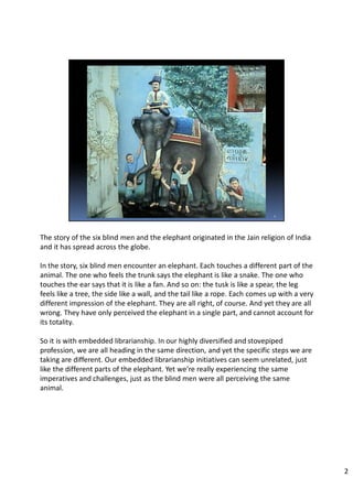 The story of the six blind men and the elephant originated in the Jain religion of India
and it has spread across the globe.
In the story, six blind men encounter an elephant. Each touches a different part of the
animal. The one who feels the trunk says the elephant is like a snake. The one who
touches the ear says that it is like a fan. And so on: the tusk is like a spear, the leg
feels like a tree, the side like a wall, and the tail like a rope. Each comes up with a very
different impression of the elephant. They are all right, of course. And yet they are all
wrong. They have only perceived the elephant in a single part, and cannot account for
its totality.
So it is with embedded librarianship. In our highly diversified and stovepiped
profession, we are all heading in the same direction, and yet the specific steps we are
taking are different. Our embedded librarianship initiatives can seem unrelated, just
like the different parts of the elephant. Yet we’re really experiencing the same
imperatives and challenges, just as the blind men were all perceiving the same
animal.
2
 