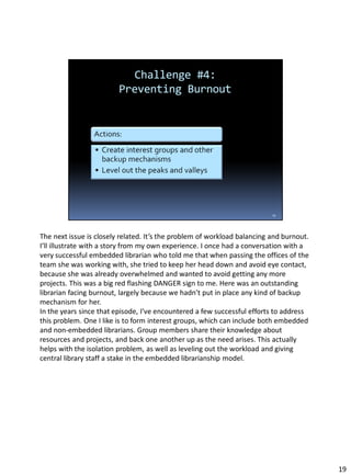 The next issue is closely related. It’s the problem of workload balancing and burnout.
I’ll illustrate with a story from my own experience. I once had a conversation with a
very successful embedded librarian who told me that when passing the offices of the
team she was working with, she tried to keep her head down and avoid eye contact,
because she was already overwhelmed and wanted to avoid getting any more
projects. This was a big red flashing DANGER sign to me. Here was an outstanding
librarian facing burnout, largely because we hadn’t put in place any kind of backup
mechanism for her.
In the years since that episode, I’ve encountered a few successful efforts to address
this problem. One I like is to form interest groups, which can include both embedded
and non-embedded librarians. Group members share their knowledge about
resources and projects, and back one another up as the need arises. This actually
helps with the isolation problem, as well as leveling out the workload and giving
central library staff a stake in the embedded librarianship model.
19
 