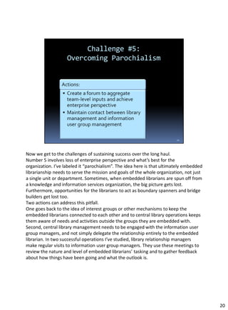 Now we get to the challenges of sustaining success over the long haul.
Number 5 involves loss of enterprise perspective and what’s best for the
organization. I’ve labeled it “parochialism”. The idea here is that ultimately embedded
librarianship needs to serve the mission and goals of the whole organization, not just
a single unit or department. Sometimes, when embedded librarians are spun off from
a knowledge and information services organization, the big picture gets lost.
Furthermore, opportunities for the librarians to act as boundary spanners and bridge
builders get lost too.
Two actions can address this pitfall.
One goes back to the idea of interest groups or other mechanisms to keep the
embedded librarians connected to each other and to central library operations keeps
them aware of needs and activities outside the groups they are embedded with.
Second, central library management needs to be engaged with the information user
group managers, and not simply delegate the relationship entirely to the embedded
librarian. In two successful operations I’ve studied, library relationship managers
make regular visits to information user group managers. They use these meetings to
review the nature and level of embedded librarians’ tasking and to gather feedback
about how things have been going and what the outlook is.
20
 
