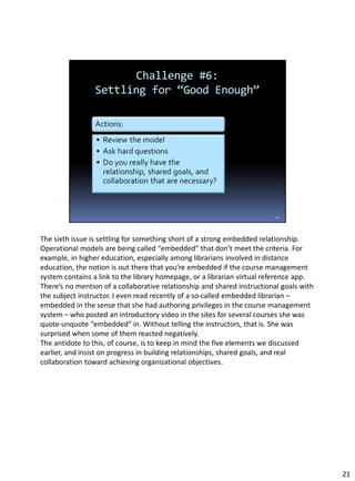 The sixth issue is settling for something short of a strong embedded relationship.
Operational models are being called “embedded” that don’t meet the criteria. For
example, in higher education, especially among librarians involved in distance
education, the notion is out there that you’re embedded if the course management
system contains a link to the library homepage, or a librarian virtual reference app.
There’s no mention of a collaborative relationship and shared instructional goals with
the subject instructor. I even read recently of a so-called embedded librarian –
embedded in the sense that she had authoring privileges in the course management
system – who posted an introductory video in the sites for several courses she was
quote-unquote “embedded” in. Without telling the instructors, that is. She was
surprised when some of them reacted negatively.
The antidote to this, of course, is to keep in mind the five elements we discussed
earlier, and insist on progress in building relationships, shared goals, and real
collaboration toward achieving organizational objectives.
21
 