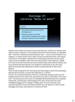 Number seven relates to the lack of succession planning. I call this the “librarian who
walks on water” syndrome. The members of the team that the librarian is embedded
with – who don’t understand what the librarian does – come to see the librarian as a
magician, or miracle worker, who is able to create essential information and analysis
out of thin air. They begin to attribute this outstanding performance to the unique
mastery of that individual, rather than the characteristics of the profession. Maybe
this is due to the fact that they have never worked closely with a librarian before, and
never experienced what librarians are capable of contributing. At any rate, they
become convinced that nobody else out there could do the job as well as their
librarian.
That’s all well and good for the time being. But what happens when that outstanding
librarian gets promoted, or leaves the organization, or retires?
If there’s no succession planning, if there’s no understudy waiting to take over, the
disappointment can be serious. No new librarian can step in and perform at the same
level – precisely because the nature of embedded librarianship demands a sustained
relationship, and thorough understanding of the work. At this point the entire
embedded engagement is in danger of falling apart. The team members may
conclude that they’ll never find another librarian who can perform as well. So they
disengage, they cope, and everyone is the worse for that.
22
 