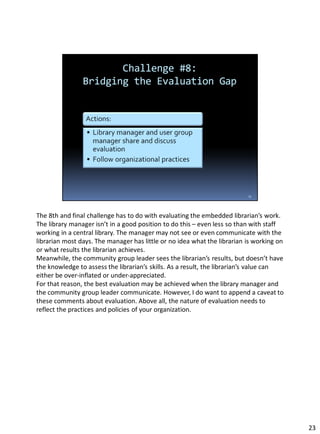 The 8th and final challenge has to do with evaluating the embedded librarian’s work.
The library manager isn’t in a good position to do this – even less so than with staff
working in a central library. The manager may not see or even communicate with the
librarian most days. The manager has little or no idea what the librarian is working on
or what results the librarian achieves.
Meanwhile, the community group leader sees the librarian’s results, but doesn’t have
the knowledge to assess the librarian’s skills. As a result, the librarian’s value can
either be over-inflated or under-appreciated.
For that reason, the best evaluation may be achieved when the library manager and
the community group leader communicate. However, I do want to append a caveat to
these comments about evaluation. Above all, the nature of evaluation needs to
reflect the practices and policies of your organization.
23
 