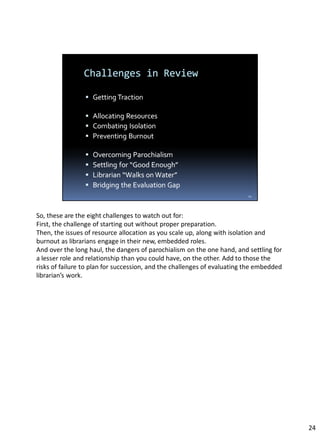 So, these are the eight challenges to watch out for:
First, the challenge of starting out without proper preparation.
Then, the issues of resource allocation as you scale up, along with isolation and
burnout as librarians engage in their new, embedded roles.
And over the long haul, the dangers of parochialism on the one hand, and settling for
a lesser role and relationship than you could have, on the other. Add to those the
risks of failure to plan for succession, and the challenges of evaluating the embedded
librarian’s work.
24
 