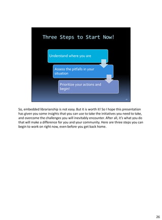 So, embedded librarianship is not easy. But it is worth it! So I hope this presentation
has given you some insights that you can use to take the initiatives you need to take,
and overcome the challenges you will inevitably encounter. After all, it’s what you do
that will make a difference for you and your community. Here are three steps you can
begin to work on right now, even before you get back home.
26
 