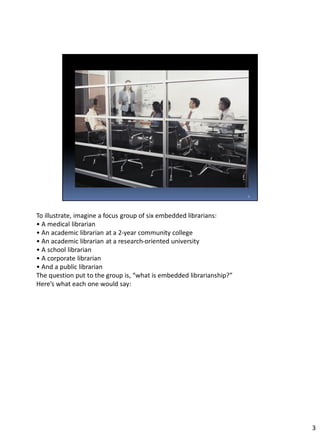 To illustrate, imagine a focus group of six embedded librarians:
• A medical librarian
• An academic librarian at a 2-year community college
• An academic librarian at a research-oriented university
• A school librarian
• A corporate librarian
• And a public librarian
The question put to the group is, “what is embedded librarianship?”
Here’s what each one would say:
3
 