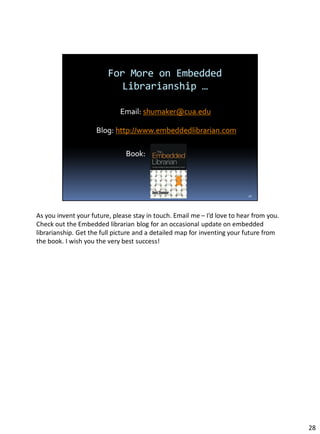 As you invent your future, please stay in touch. Email me – I’d love to hear from you.
Check out the Embedded librarian blog for an occasional update on embedded
librarianship. Get the full picture and a detailed map for inventing your future from
the book. I wish you the very best success!
28
 