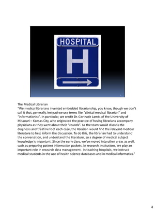 The Medical Librarian
“We medical librarians invented embedded librarianship, you know, though we don’t
call it that, generally. Instead we use terms like “clinical medical librarian” and
“informationist”. In particular, we credit Dr. Gertrude Lamb, of the University of
Missouri – Kansas City, who originated the practice of having librarians accompany
physicians as they went about their “rounds”. As the team would discuss the
diagnosis and treatment of each case, the librarian would find the relevant medical
literature to help inform the discussion. To do this, the librarian had to understand
the conversation, and understand the literature, so a degree of medical subject
knowledge is important. Since the early days, we’ve moved into other areas as well,
such as preparing patient information packets. In research institutions, we play an
important role in research data management. In teaching hospitals, we instruct
medical students in the use of health science databases and in medical informatics.”
4
 