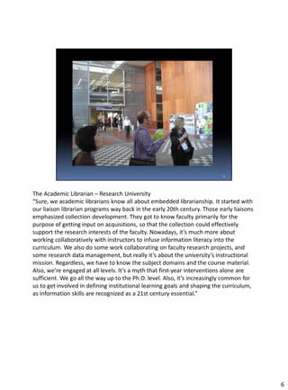 The Academic Librarian – Research University
“Sure, we academic librarians know all about embedded librarianship. It started with
our liaison librarian programs way back in the early 20th century. Those early liaisons
emphasized collection development. They got to know faculty primarily for the
purpose of getting input on acquisitions, so that the collection could effectively
support the research interests of the faculty. Nowadays, it’s much more about
working collaboratively with instructors to infuse information literacy into the
curriculum. We also do some work collaborating on faculty research projects, and
some research data management, but really it’s about the university’s instructional
mission. Regardless, we have to know the subject domains and the course material.
Also, we’re engaged at all levels. It’s a myth that first-year interventions alone are
sufficient. We go all the way up to the Ph.D. level. Also, it’s increasingly common for
us to get involved in defining institutional learning goals and shaping the curriculum,
as information skills are recognized as a 21st century essential.”
6
 