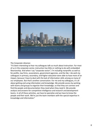 The Corporate Librarian
“It’s been interesting to hear my colleagues talk so much about instruction. For most
of us in the corporate sector, instruction has little or nothing to do with embedded
librarianship. And when I say “corporate sector”, I’m including nonprofits as well as
for-profits, law firms, associations, government agencies, and the like. I do wish my
colleagues in primary, secondary, and higher education were able to have more of an
impact, because I have to deal with the lack of information skills among so many of
our employees. But that’s another conversation. For me and my colleagues, it’s all
about getting and using information and knowledge. We provide access by working
with teams and groups to organize their knowledge, so that they can connect and
find the people and documentation they need when they need it. We provide
analysis and answers for competitive intelligence and research and development
teams. In all of these activities, we have to specialize and we have to know the
people and their work. We’re just the team members with the special expertise in
knowledge and information.”
8
 