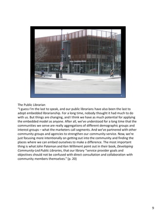 The Public Librarian
“I guess I’m the last to speak, and our public librarians have also been the last to
adopt embedded librarianship. For a long time, nobody thought it had much to do
with us. But things are changing, and I think we have as much potential for applying
the embedded model as anyone. After all, we’ve understood for a long time that the
communities we serve are really aggregations of different demographic groups and
interest groups – what the marketers call segments. And we’ve partnered with other
community groups and agencies to strengthen our community service. Now, we’re
just focusing more intentionally on getting out into the community and finding the
places where we can embed ourselves to make a difference. The most important
thing is what John Pateman and Ken Williment point out in their book, Developing
Community-Led Public Libraries, that our library “service provider goals and
objectives should not be confused with direct consultation and collaboration with
community members themselves.” (p. 20)
9
 