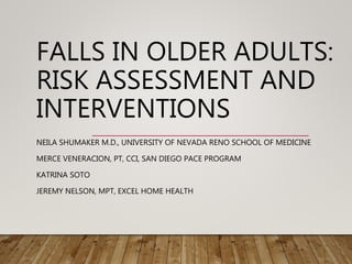 FALLS IN OLDER ADULTS:
RISK ASSESSMENT AND
INTERVENTIONS
NEILA SHUMAKER M.D., UNIVERSITY OF NEVADA RENO SCHOOL OF MEDICINE
MERCE VENERACION, PT, CCI, SAN DIEGO PACE PROGRAM
KATRINA SOTO
JEREMY NELSON, MPT, EXCEL HOME HEALTH
 