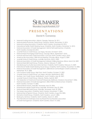 PRESENTATIONS
                                                by
                                  David H. Conaway

 •   National Funding Association, Atlanta, Georgia, February 24, 2011.
 •   National Metal Producers Credit Group, Sarasota, Florida, December 13, 2010.
 •   National Funding Association, Charlotte, North Carolina, November 30, 2010.
 •   International Textile Credit Clearing House, Charlotte, North Carolina, November 16, 2010.
 •   National Association of Credit Management, NACM Fall Credit Seminar, Charlotte,
     North Carolina, October 20, 2010.
 •   Juvenile Products Credit Group, Las Vegas, Nevada, October 9, 2010.
 •   National Paper Packaging Credit Group, Chicago, Illinois, September 9, 2010.
 •   Furniture Manufacturers Credit Association, Concord, North Carolina, May 6, 2010.
 •   American Bar Association, 2009 Annual Meeting, Chicago, Illinois, August 2, 2009.
 •   Juvenile Products Credit Group, Louisville, Kentucky, May 4, 2009.
 •   National Association of Credit Management Midwest, Rolling Meadows, Illinois, March 24, 2009.
 •   National Steel Mill Credit Group, Phoenix, Arizona, February 19, 2009.
 •   Mecklenburg County Bar Association Seminar, Charlotte, North Carolina, February 12, 2009.
 •   International Textile Credit Clearing House Group, Charlotte, North Carolina, November 18, 2008.
 •   National Association of Credit Management, 2008 NACM Central Region Credit Conference,
     September 18-19, 2008.
 •   Lyon Furniture Credit Group, High Point, North Carolina, October 19, 2007.
 •   Juvenile Products Credit Group, Las Vegas, Nevada, September 8, 2007.
 •   Southern Yarn Credit Group, Myrtle Beach, South Carolina, May 30, 2007.
 •   Juvenile Products Credit Group, Orlando, Florida, April 22, 2007.
 •   The Federation of Credit and Financial Professionals, Baltimore, Maryland, November 9, 2006.
 •   National Association of Credit Management, 2006 CFDD Conference East, Charlotte,
     North Carolina, October 19, 2006.
 •   National Book Industry, Nashville, Tennessee, May 23, 2006.
 •   Entertainment Media Credit Group, Nashville, Tennessee, May 22, 2006.
 •   National Steel Mill Credit Group, Nashville, Tennessee, April, 20, 2006.
 •   The Hosiery Association, Charlotte, North Carolina, November 17, 2005.
 •   National Dye & Pigment Group, Charlotte, North Carolina, August 26, 2005.
 •   Domestics Credit Group, Charlotte, North Carolina, June 21, 2005.
 •   Bankruptcy Seminar, Charlotte, North Carolina, March 31, 2005.
 •   The International Credit Executives Southeast/The Southeastern Association
     of Credit Management, Charlotte, North Carolina, March 14, 2005.




C H AR L O T T E        C O L U M B U S         S AR AS O T A        T AM PA         T O L E D O
                                          s l k -l aw.com
 