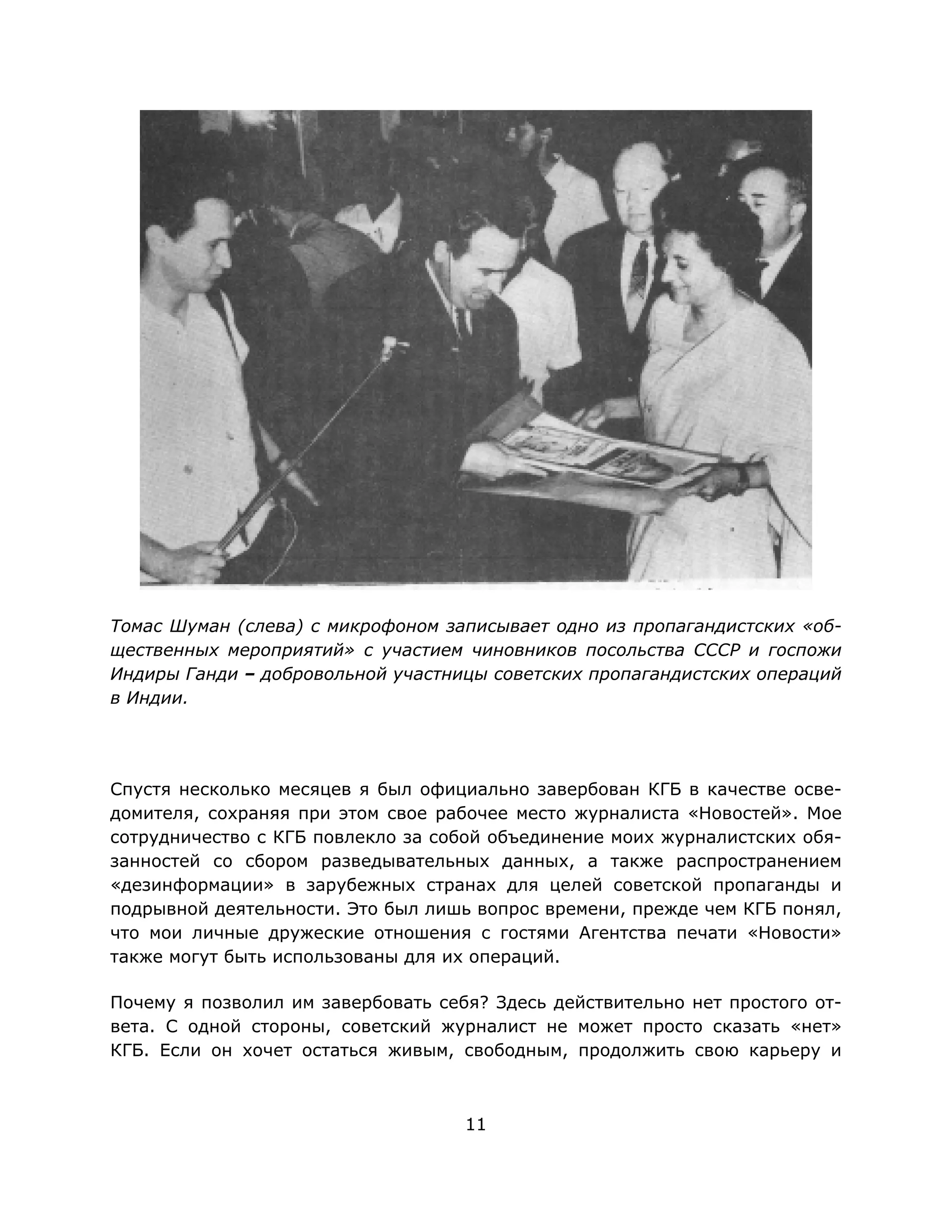 11
Томас Шуман (слева) с микрофоном записывает одно из пропагандистских «об-
щественных мероприятий» с участием чиновников посольства СССР и госпожи
Индиры Ганди – добровольной участницы советских пропагандистских операций
в Индии.
Спустя несколько месяцев я был официально завербован КГБ в качестве осве-
домителя, сохраняя при этом свое рабочее место журналиста «Новостей». Мое
сотрудничество с КГБ повлекло за собой объединение моих журналистских обя-
занностей со сбором разведывательных данных, а также распространением
«дезинформации» в зарубежных странах для целей советской пропаганды и
подрывной деятельности. Это был лишь вопрос времени, прежде чем КГБ понял,
что мои личные дружеские отношения с гостями Агентства печати «Новости»
также могут быть использованы для их операций.
Почему я позволил им завербовать себя? Здесь действительно нет простого от-
вета. С одной стороны, советский журналист не может просто сказать «нет»
КГБ. Если он хочет остаться живым, свободным, продолжить свою карьеру и
 