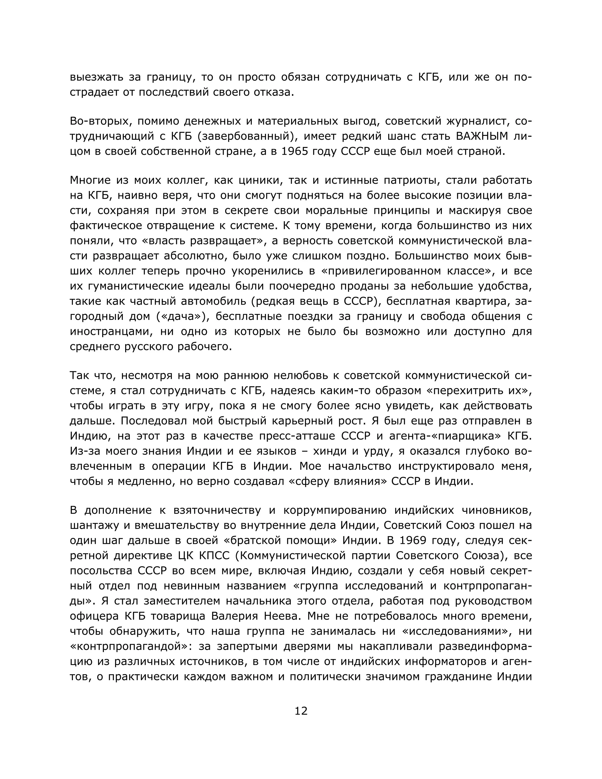12
выезжать за границу, то он просто обязан сотрудничать с КГБ, или же он по-
страдает от последствий своего отказа.
Во-вторых, помимо денежных и материальных выгод, советский журналист, со-
трудничающий с КГБ (завербованный), имеет редкий шанс стать ВАЖНЫМ ли-
цом в своей собственной стране, а в 1965 году СССР еще был моей страной.
Многие из моих коллег, как циники, так и истинные патриоты, стали работать
на КГБ, наивно веря, что они смогут подняться на более высокие позиции вла-
сти, сохраняя при этом в секрете свои моральные принципы и маскируя свое
фактическое отвращение к системе. К тому времени, когда большинство из них
поняли, что «власть развращает», а верность советской коммунистической вла-
сти развращает абсолютно, было уже слишком поздно. Большинство моих быв-
ших коллег теперь прочно укоренились в «привилегированном классе», и все
их гуманистические идеалы были поочередно проданы за небольшие удобства,
такие как частный автомобиль (редкая вещь в СССР), бесплатная квартира, за-
городный дом («дача»), бесплатные поездки за границу и свобода общения с
иностранцами, ни одно из которых не было бы возможно или доступно для
среднего русского рабочего.
Так что, несмотря на мою раннюю нелюбовь к советской коммунистической си-
стеме, я стал сотрудничать с КГБ, надеясь каким-то образом «перехитрить их»,
чтобы играть в эту игру, пока я не смогу более ясно увидеть, как действовать
дальше. Последовал мой быстрый карьерный рост. Я был еще раз отправлен в
Индию, на этот раз в качестве пресс-атташе СССР и агента-«пиарщика» КГБ.
Из-за моего знания Индии и ее языков – хинди и урду, я оказался глубоко во-
влеченным в операции КГБ в Индии. Мое начальство инструктировало меня,
чтобы я медленно, но верно создавал «сферу влияния» СССР в Индии.
В дополнение к взяточничеству и коррумпированию индийских чиновников,
шантажу и вмешательству во внутренние дела Индии, Советский Союз пошел на
один шаг дальше в своей «братской помощи» Индии. В 1969 году, следуя сек-
ретной директиве ЦК КПСС (Коммунистической партии Советского Союза), все
посольства СССР во всем мире, включая Индию, создали у себя новый секрет-
ный отдел под невинным названием «группа исследований и контрпропаган-
ды». Я стал заместителем начальника этого отдела, работая под руководством
офицера КГБ товарища Валерия Неева. Мне не потребовалось много времени,
чтобы обнаружить, что наша группа не занималась ни «исследованиями», ни
«контрпропагандой»: за запертыми дверями мы накапливали развединформа-
цию из различных источников, в том числе от индийских информаторов и аген-
тов, о практически каждом важном и политически значимом гражданине Индии
 