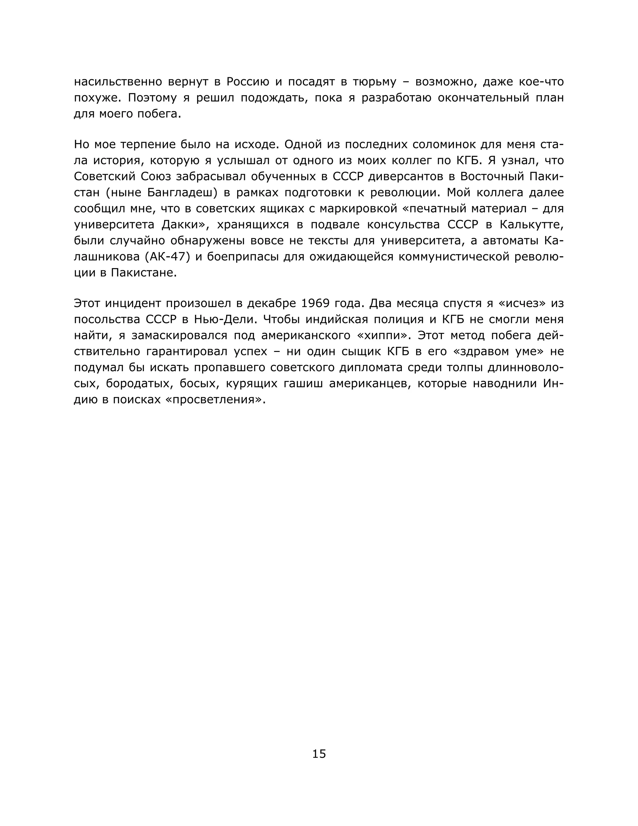 15
насильственно вернут в Россию и посадят в тюрьму – возможно, даже кое-что
похуже. Поэтому я решил подождать, пока я разработаю окончательный план
для моего побега.
Но мое терпение было на исходе. Одной из последних соломинок для меня ста-
ла история, которую я услышал от одного из моих коллег по КГБ. Я узнал, что
Советский Союз забрасывал обученных в СССР диверсантов в Восточный Паки-
стан (ныне Бангладеш) в рамках подготовки к революции. Мой коллега далее
сообщил мне, что в советских ящиках с маркировкой «печатный материал – для
университета Дакки», хранящихся в подвале консульства СССР в Калькутте,
были случайно обнаружены вовсе не тексты для университета, а автоматы Ка-
лашникова (АК-47) и боеприпасы для ожидающейся коммунистической револю-
ции в Пакистане.
Этот инцидент произошел в декабре 1969 года. Два месяца спустя я «исчез» из
посольства СССР в Нью-Дели. Чтобы индийская полиция и КГБ не смогли меня
найти, я замаскировался под американского «хиппи». Этот метод побега дей-
ствительно гарантировал успех – ни один сыщик КГБ в его «здравом уме» не
подумал бы искать пропавшего советского дипломата среди толпы длинноволо-
сых, бородатых, босых, курящих гашиш американцев, которые наводнили Ин-
дию в поисках «просветления».
 