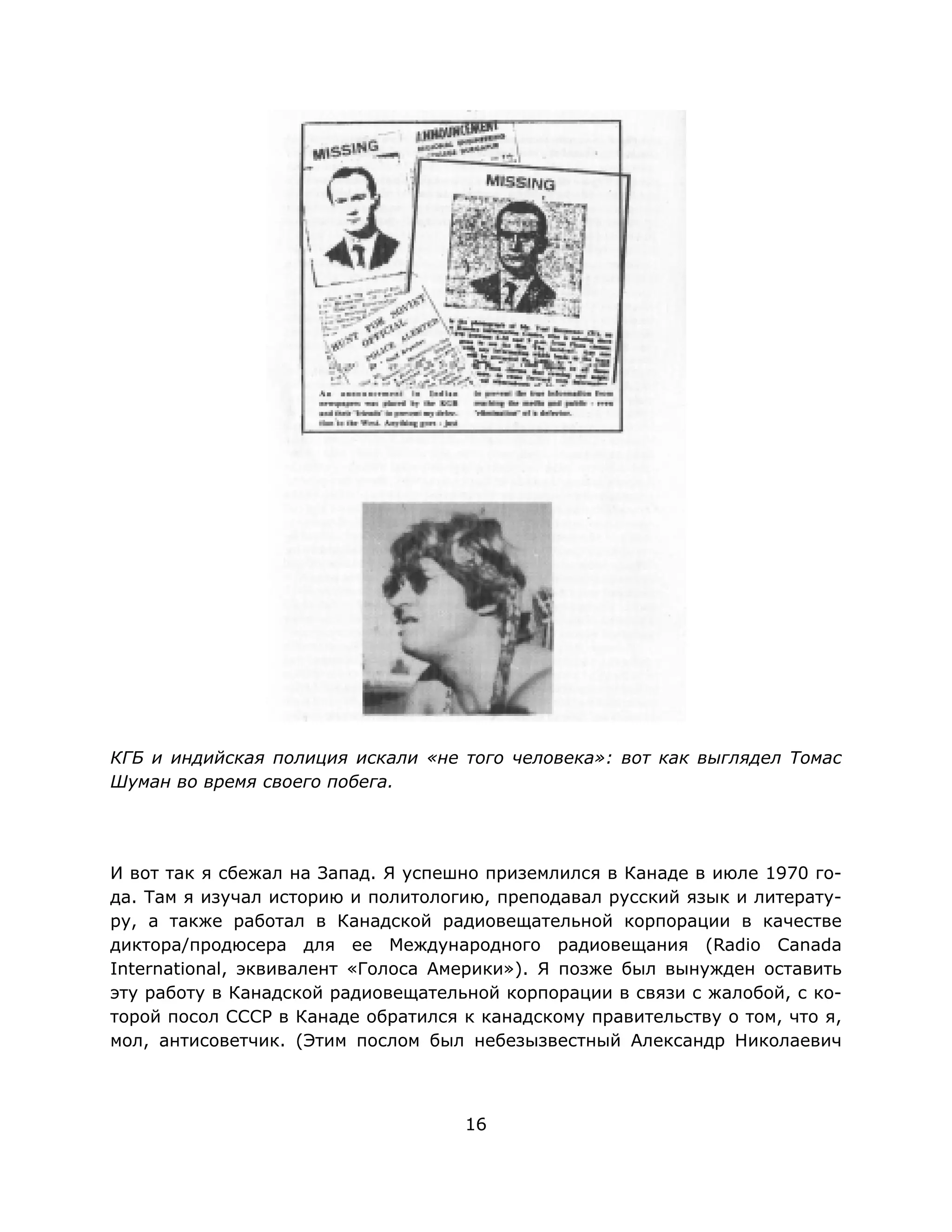 16
КГБ и индийская полиция искали «не того человека»: вот как выглядел Томас
Шуман во время своего побега.
И вот так я сбежал на Запад. Я успешно приземлился в Канаде в июле 1970 го-
да. Там я изучал историю и политологию, преподавал русский язык и литерату-
ру, а также работал в Канадской радиовещательной корпорации в качестве
диктора/продюсера для ее Международного радиовещания (Radio Canada
International, эквивалент «Голоса Америки»). Я позже был вынужден оставить
эту работу в Канадской радиовещательной корпорации в связи с жалобой, с ко-
торой посол СССР в Канаде обратился к канадскому правительству о том, что я,
мол, антисоветчик. (Этим послом был небезызвестный Александр Николаевич
 