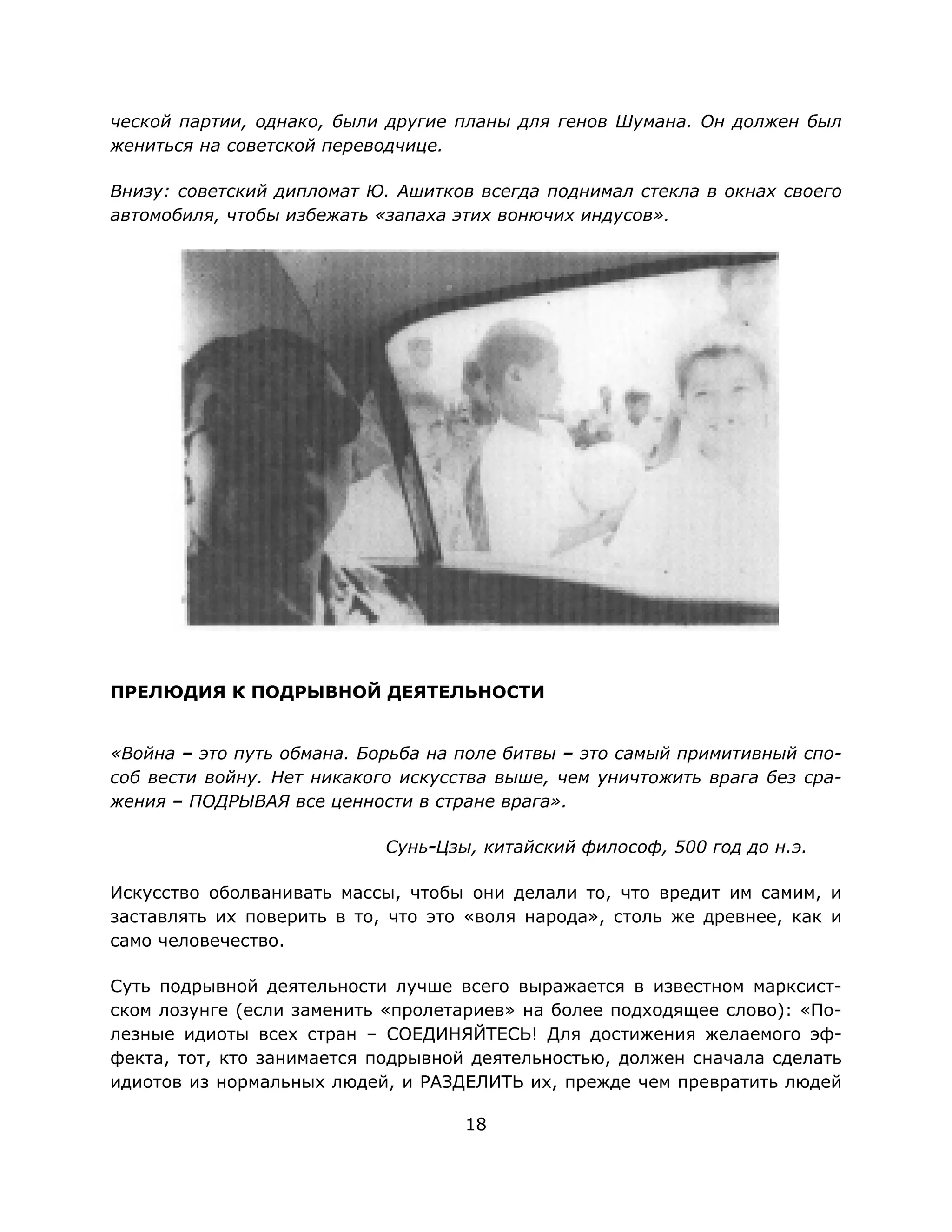 18
ческой партии, однако, были другие планы для генов Шумана. Он должен был
жениться на советской переводчице.
Внизу: советский дипломат Ю. Ашитков всегда поднимал стекла в окнах своего
автомобиля, чтобы избежать «запаха этих вонючих индусов».
ПРЕЛЮДИЯ К ПОДРЫВНОЙ ДЕЯТЕЛЬНОСТИ
«Война – это путь обмана. Борьба на поле битвы – это самый примитивный спо-
соб вести войну. Нет никакого искусства выше, чем уничтожить врага без сра-
жения – ПОДРЫВАЯ все ценности в стране врага».
Сунь-Цзы, китайский философ, 500 год до н.э.
Искусство оболванивать массы, чтобы они делали то, что вредит им самим, и
заставлять их поверить в то, что это «воля народа», столь же древнее, как и
само человечество.
Суть подрывной деятельности лучше всего выражается в известном марксист-
ском лозунге (если заменить «пролетариев» на более подходящее слово): «По-
лезные идиоты всех стран – СОЕДИНЯЙТЕСЬ! Для достижения желаемого эф-
фекта, тот, кто занимается подрывной деятельностью, должен сначала сделать
идиотов из нормальных людей, и РАЗДЕЛИТЬ их, прежде чем превратить людей
 