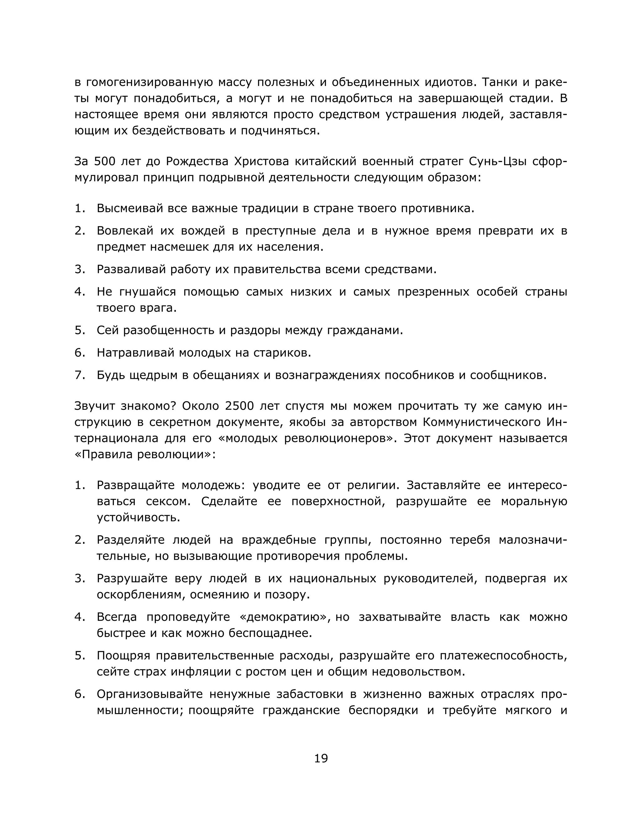19
в гомогенизированную массу полезных и объединенных идиотов. Танки и раке-
ты могут понадобиться, а могут и не понадобиться на завершающей стадии. В
настоящее время они являются просто средством устрашения людей, заставля-
ющим их бездействовать и подчиняться.
За 500 лет до Рождества Христова китайский военный стратег Сунь-Цзы сфор-
мулировал принцип подрывной деятельности следующим образом:
1. Высмеивай все важные традиции в стране твоего противника.
2. Вовлекай их вождей в преступные дела и в нужное время преврати их в
предмет насмешек для их населения.
3. Разваливай работу их правительства всеми средствами.
4. Не гнушайся помощью самых низких и самых презренных особей страны
твоего врага.
5. Сей разобщенность и раздоры между гражданами.
6. Натравливай молодых на стариков.
7. Будь щедрым в обещаниях и вознаграждениях пособников и сообщников.
Звучит знакомо? Около 2500 лет спустя мы можем прочитать ту же самую ин-
струкцию в секретном документе, якобы за авторством Коммунистического Ин-
тернационала для его «молодых революционеров». Этот документ называется
«Правила революции»:
1. Развращайте молодежь: уводите ее от религии. Заставляйте ее интересо-
ваться сексом. Сделайте ее поверхностной, разрушайте ее моральную
устойчивость.
2. Разделяйте людей на враждебные группы, постоянно теребя малозначи-
тельные, но вызывающие противоречия проблемы.
3. Разрушайте веру людей в их национальных руководителей, подвергая их
оскорблениям, осмеянию и позору.
4. Всегда проповедуйте «демократию», но захватывайте власть как можно
быстрее и как можно беспощаднее.
5. Поощряя правительственные расходы, разрушайте его платежеспособность,
сейте страх инфляции с ростом цен и общим недовольством.
6. Организовывайте ненужные забастовки в жизненно важных отраслях про-
мышленности; поощряйте гражданские беспорядки и требуйте мягкого и
 