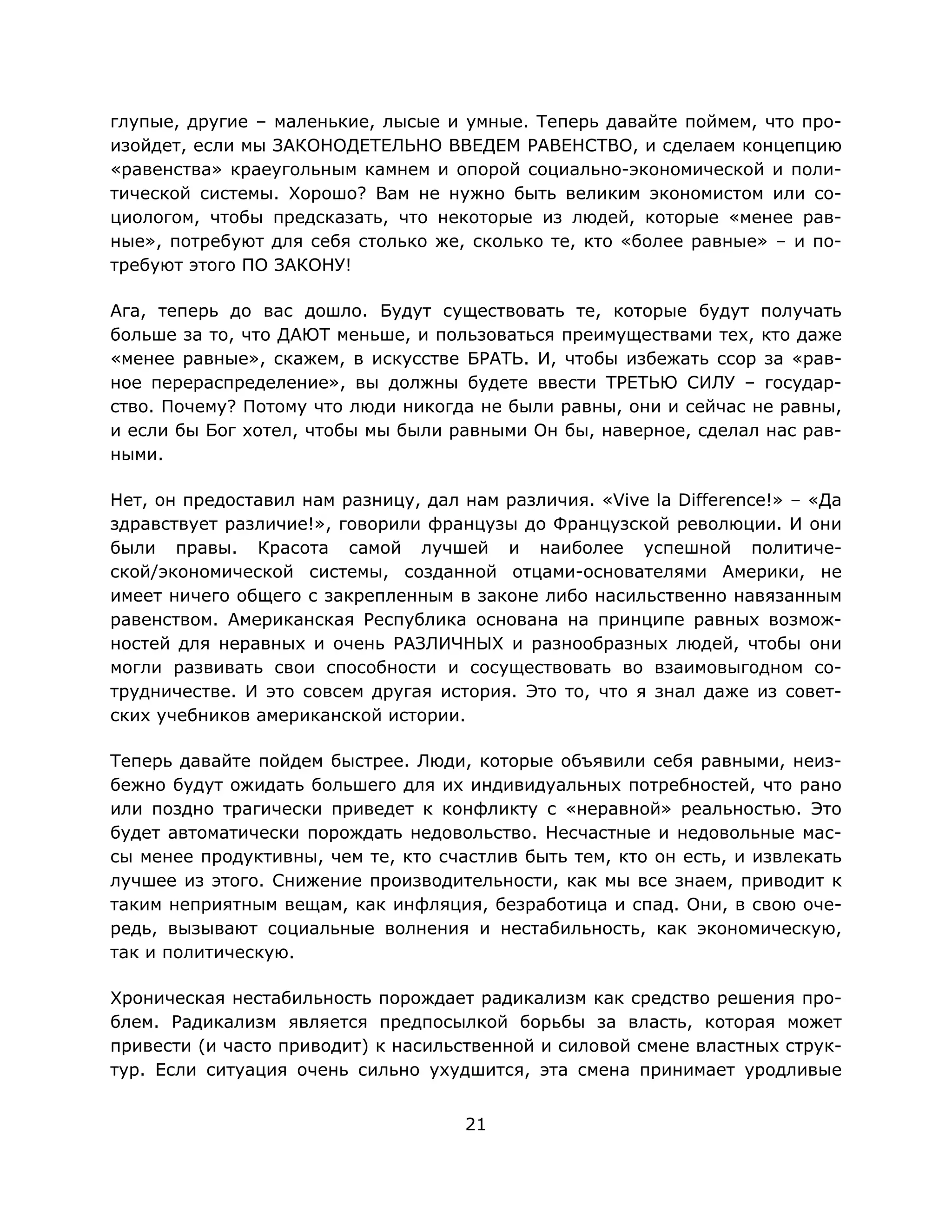 21
глупые, другие – маленькие, лысые и умные. Теперь давайте поймем, что про-
изойдет, если мы ЗАКОНОДЕТЕЛЬНО ВВЕДЕМ РАВЕНСТВО, и сделаем концепцию
«равенства» краеугольным камнем и опорой социально-экономической и поли-
тической системы. Хорошо? Вам не нужно быть великим экономистом или со-
циологом, чтобы предсказать, что некоторые из людей, которые «менее рав-
ные», потребуют для себя столько же, сколько те, кто «более равные» – и по-
требуют этого ПО ЗАКОНУ!
Ага, теперь до вас дошло. Будут существовать те, которые будут получать
больше за то, что ДАЮТ меньше, и пользоваться преимуществами тех, кто даже
«менее равные», скажем, в искусстве БРАТЬ. И, чтобы избежать ссор за «рав-
ное перераспределение», вы должны будете ввести ТРЕТЬЮ СИЛУ – государ-
ство. Почему? Потому что люди никогда не были равны, они и сейчас не равны,
и если бы Бог хотел, чтобы мы были равными Он бы, наверное, сделал нас рав-
ными.
Нет, он предоставил нам разницу, дал нам различия. «Vive la Difference!» – «Да
здравствует различие!», говорили французы до Французской революции. И они
были правы. Красота самой лучшей и наиболее успешной политиче-
ской/экономической системы, созданной отцами-основателями Америки, не
имеет ничего общего с закрепленным в законе либо насильственно навязанным
равенством. Американская Республика основана на принципе равных возмож-
ностей для неравных и очень РАЗЛИЧНЫХ и разнообразных людей, чтобы они
могли развивать свои способности и сосуществовать во взаимовыгодном со-
трудничестве. И это совсем другая история. Это то, что я знал даже из совет-
ских учебников американской истории.
Теперь давайте пойдем быстрее. Люди, которые объявили себя равными, неиз-
бежно будут ожидать большего для их индивидуальных потребностей, что рано
или поздно трагически приведет к конфликту с «неравной» реальностью. Это
будет автоматически порождать недовольство. Несчастные и недовольные мас-
сы менее продуктивны, чем те, кто счастлив быть тем, кто он есть, и извлекать
лучшее из этого. Снижение производительности, как мы все знаем, приводит к
таким неприятным вещам, как инфляция, безработица и спад. Они, в свою оче-
редь, вызывают социальные волнения и нестабильность, как экономическую,
так и политическую.
Хроническая нестабильность порождает радикализм как средство решения про-
блем. Радикализм является предпосылкой борьбы за власть, которая может
привести (и часто приводит) к насильственной и силовой смене властных струк-
тур. Если ситуация очень сильно ухудшится, эта смена принимает уродливые
 