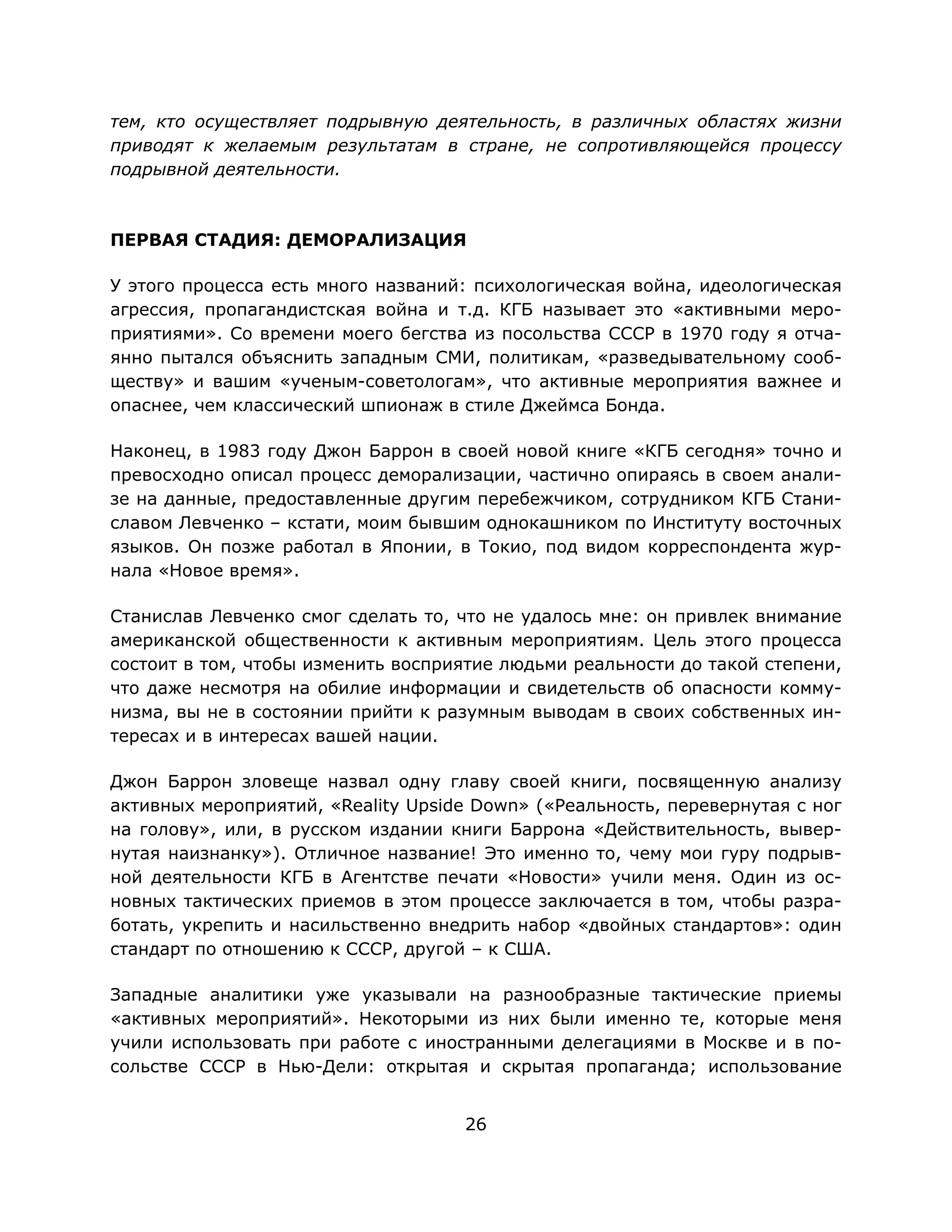 26
тем, кто осуществляет подрывную деятельность, в различных областях жизни
приводят к желаемым результатам в стране, не сопротивляющейся процессу
подрывной деятельности.
ПЕРВАЯ СТАДИЯ: ДЕМОРАЛИЗАЦИЯ
У этого процесса есть много названий: психологическая война, идеологическая
агрессия, пропагандистская война и т.д. КГБ называет это «активными меро-
приятиями». Со времени моего бегства из посольства СССР в 1970 году я отча-
янно пытался объяснить западным СМИ, политикам, «разведывательному сооб-
ществу» и вашим «ученым-советологам», что активные мероприятия важнее и
опаснее, чем классический шпионаж в стиле Джеймса Бонда.
Наконец, в 1983 году Джон Баррон в своей новой книге «КГБ сегодня» точно и
превосходно описал процесс деморализации, частично опираясь в своем анали-
зе на данные, предоставленные другим перебежчиком, сотрудником КГБ Стани-
славом Левченко – кстати, моим бывшим однокашником по Институту восточных
языков. Он позже работал в Японии, в Токио, под видом корреспондента жур-
нала «Новое время».
Станислав Левченко смог сделать то, что не удалось мне: он привлек внимание
американской общественности к активным мероприятиям. Цель этого процесса
состоит в том, чтобы изменить восприятие людьми реальности до такой степени,
что даже несмотря на обилие информации и свидетельств об опасности комму-
низма, вы не в состоянии прийти к разумным выводам в своих собственных ин-
тересах и в интересах вашей нации.
Джон Баррон зловеще назвал одну главу своей книги, посвященную анализу
активных мероприятий, «Reality Upside Down» («Реальность, перевернутая с ног
на голову», или, в русском издании книги Баррона «Действительность, вывер-
нутая наизнанку»). Отличное название! Это именно то, чему мои гуру подрыв-
ной деятельности КГБ в Агентстве печати «Новости» учили меня. Один из ос-
новных тактических приемов в этом процессе заключается в том, чтобы разра-
ботать, укрепить и насильственно внедрить набор «двойных стандартов»: один
стандарт по отношению к СССР, другой – к США.
Западные аналитики уже указывали на разнообразные тактические приемы
«активных мероприятий». Некоторыми из них были именно те, которые меня
учили использовать при работе с иностранными делегациями в Москве и в по-
сольстве СССР в Нью-Дели: открытая и скрытая пропаганда; использование
 