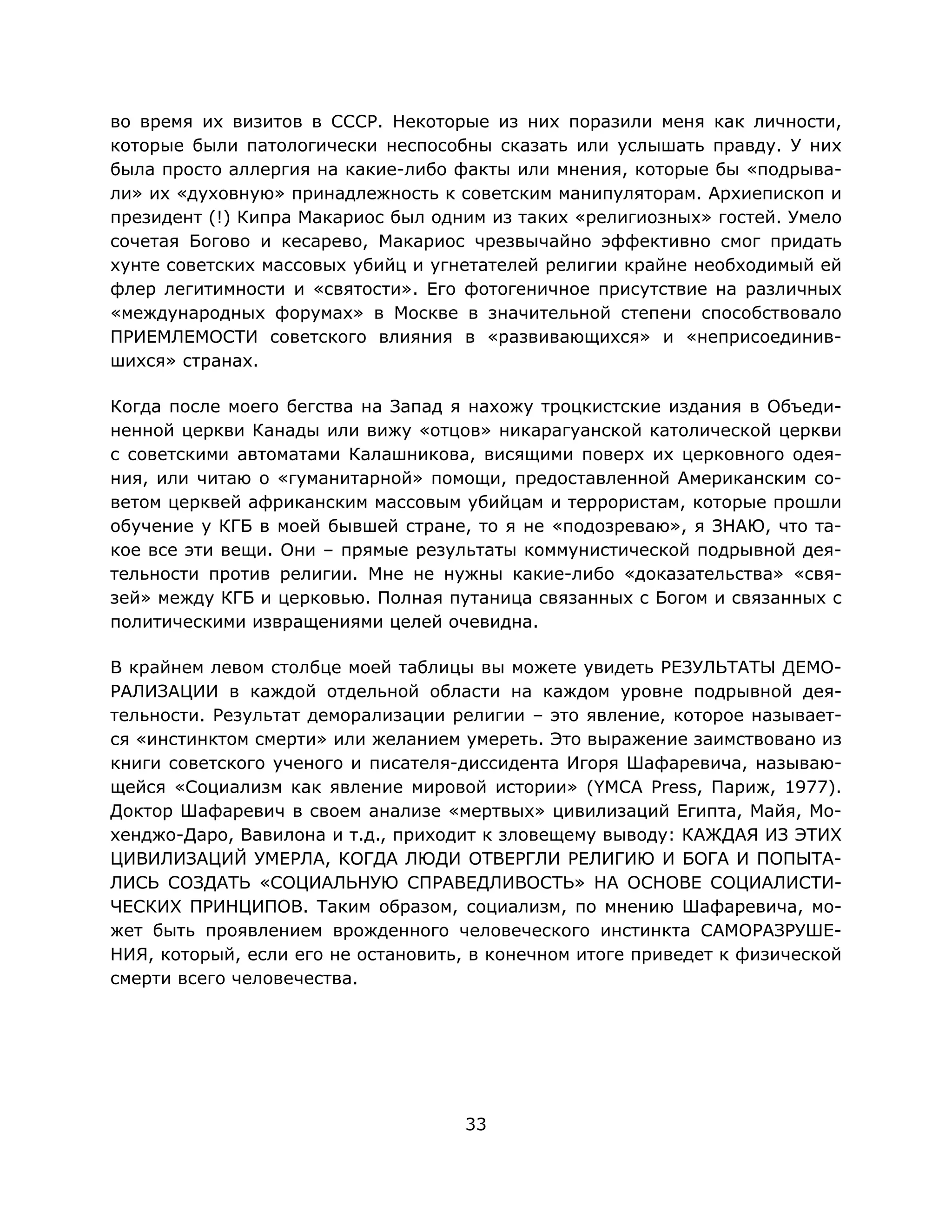 33
во время их визитов в СССР. Некоторые из них поразили меня как личности,
которые были патологически неспособны сказать или услышать правду. У них
была просто аллергия на какие-либо факты или мнения, которые бы «подрыва-
ли» их «духовную» принадлежность к советским манипуляторам. Архиепископ и
президент (!) Кипра Макариос был одним из таких «религиозных» гостей. Умело
сочетая Богово и кесарево, Макариос чрезвычайно эффективно смог придать
хунте советских массовых убийц и угнетателей религии крайне необходимый ей
флер легитимности и «святости». Его фотогеничное присутствие на различных
«международных форумах» в Москве в значительной степени способствовало
ПРИЕМЛЕМОСТИ советского влияния в «развивающихся» и «неприсоединив-
шихся» странах.
Когда после моего бегства на Запад я нахожу троцкистские издания в Объеди-
ненной церкви Канады или вижу «отцов» никарагуанской католической церкви
с советскими автоматами Калашникова, висящими поверх их церковного одея-
ния, или читаю о «гуманитарной» помощи, предоставленной Американским со-
ветом церквей африканским массовым убийцам и террористам, которые прошли
обучение у КГБ в моей бывшей стране, то я не «подозреваю», я ЗНАЮ, что та-
кое все эти вещи. Они – прямые результаты коммунистической подрывной дея-
тельности против религии. Мне не нужны какие-либо «доказательства» «свя-
зей» между КГБ и церковью. Полная путаница связанных с Богом и связанных с
политическими извращениями целей очевидна.
В крайнем левом столбце моей таблицы вы можете увидеть РЕЗУЛЬТАТЫ ДЕМО-
РАЛИЗАЦИИ в каждой отдельной области на каждом уровне подрывной дея-
тельности. Результат деморализации религии – это явление, которое называет-
ся «инстинктом смерти» или желанием умереть. Это выражение заимствовано из
книги советского ученого и писателя-диссидента Игоря Шафаревича, называю-
щейся «Социализм как явление мировой истории» (YMCA Press, Париж, 1977).
Доктор Шафаревич в своем анализе «мертвых» цивилизаций Египта, Майя, Мо-
хенджо-Даро, Вавилона и т.д., приходит к зловещему выводу: КАЖДАЯ ИЗ ЭТИХ
ЦИВИЛИЗАЦИЙ УМЕРЛА, КОГДА ЛЮДИ ОТВЕРГЛИ РЕЛИГИЮ И БОГА И ПОПЫТА-
ЛИСЬ СОЗДАТЬ «СОЦИАЛЬНУЮ СПРАВЕДЛИВОСТЬ» НА ОСНОВЕ СОЦИАЛИСТИ-
ЧЕСКИХ ПРИНЦИПОВ. Таким образом, социализм, по мнению Шафаревича, мо-
жет быть проявлением врожденного человеческого инстинкта САМОРАЗРУШЕ-
НИЯ, который, если его не остановить, в конечном итоге приведет к физической
смерти всего человечества.
 