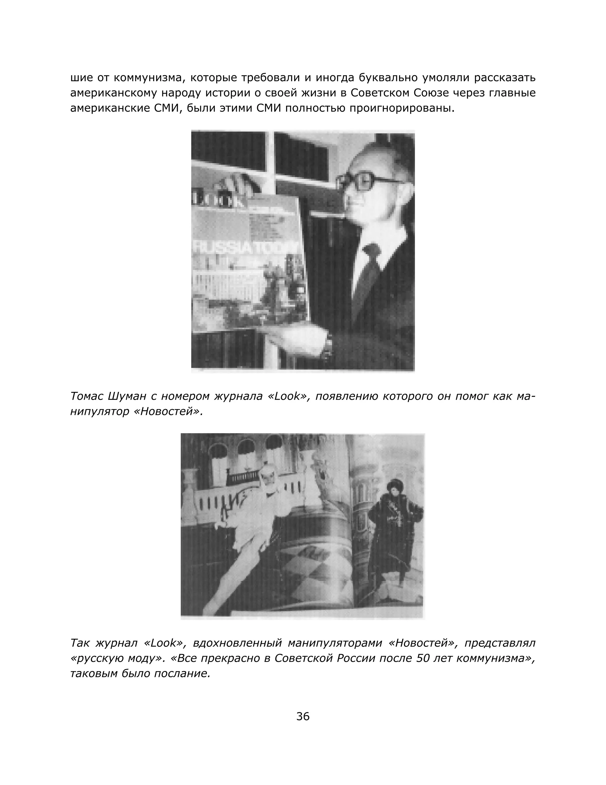 36
шие от коммунизма, которые требовали и иногда буквально умоляли рассказать
американскому народу истории о своей жизни в Советском Союзе через главные
американские СМИ, были этими СМИ полностью проигнорированы.
Томас Шуман с номером журнала «Look», появлению которого он помог как ма-
нипулятор «Новостей».
Так журнал «Look», вдохновленный манипуляторами «Новостей», представлял
«русскую моду». «Все прекрасно в Советской России после 50 лет коммунизма»,
таковым было послание.
 