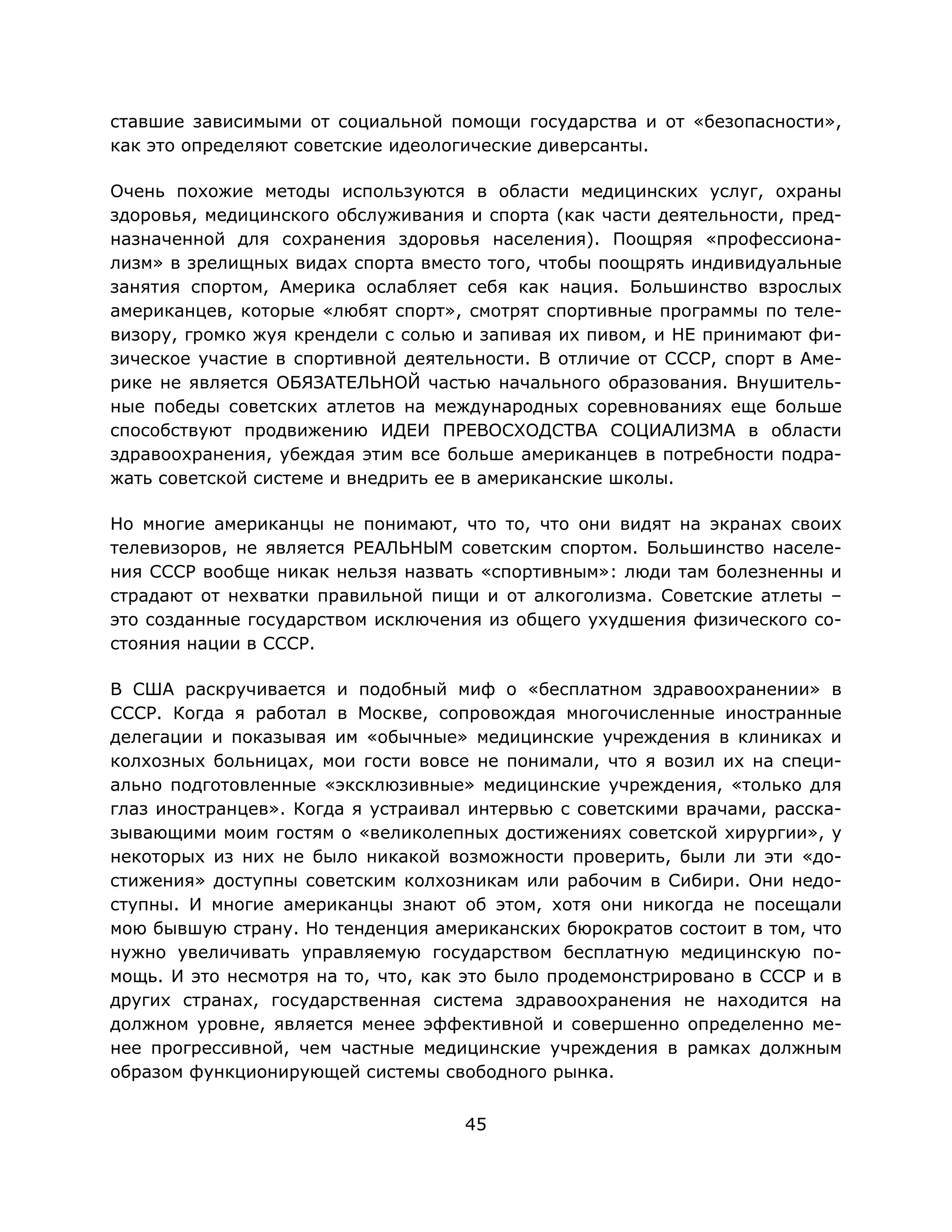 45
ставшие зависимыми от социальной помощи государства и от «безопасности»,
как это определяют советские идеологические диверсанты.
Очень похожие методы используются в области медицинских услуг, охраны
здоровья, медицинского обслуживания и спорта (как части деятельности, пред-
назначенной для сохранения здоровья населения). Поощряя «профессиона-
лизм» в зрелищных видах спорта вместо того, чтобы поощрять индивидуальные
занятия спортом, Америка ослабляет себя как нация. Большинство взрослых
американцев, которые «любят спорт», смотрят спортивные программы по теле-
визору, громко жуя крендели с солью и запивая их пивом, и НЕ принимают фи-
зическое участие в спортивной деятельности. В отличие от СССР, спорт в Аме-
рике не является ОБЯЗАТЕЛЬНОЙ частью начального образования. Внушитель-
ные победы советских атлетов на международных соревнованиях еще больше
способствуют продвижению ИДЕИ ПРЕВОСХОДСТВА СОЦИАЛИЗМА в области
здравоохранения, убеждая этим все больше американцев в потребности подра-
жать советской системе и внедрить ее в американские школы.
Но многие американцы не понимают, что то, что они видят на экранах своих
телевизоров, не является РЕАЛЬНЫМ советским спортом. Большинство населе-
ния СССР вообще никак нельзя назвать «спортивным»: люди там болезненны и
страдают от нехватки правильной пищи и от алкоголизма. Советские атлеты –
это созданные государством исключения из общего ухудшения физического со-
стояния нации в СССР.
В США раскручивается и подобный миф о «бесплатном здравоохранении» в
СССР. Когда я работал в Москве, сопровождая многочисленные иностранные
делегации и показывая им «обычные» медицинские учреждения в клиниках и
колхозных больницах, мои гости вовсе не понимали, что я возил их на специ-
ально подготовленные «эксклюзивные» медицинские учреждения, «только для
глаз иностранцев». Когда я устраивал интервью с советскими врачами, расска-
зывающими моим гостям о «великолепных достижениях советской хирургии», у
некоторых из них не было никакой возможности проверить, были ли эти «до-
стижения» доступны советским колхозникам или рабочим в Сибири. Они недо-
ступны. И многие американцы знают об этом, хотя они никогда не посещали
мою бывшую страну. Но тенденция американских бюрократов состоит в том, что
нужно увеличивать управляемую государством бесплатную медицинскую по-
мощь. И это несмотря на то, что, как это было продемонстрировано в СССР и в
других странах, государственная система здравоохранения не находится на
должном уровне, является менее эффективной и совершенно определенно ме-
нее прогрессивной, чем частные медицинские учреждения в рамках должным
образом функционирующей системы свободного рынка.
 