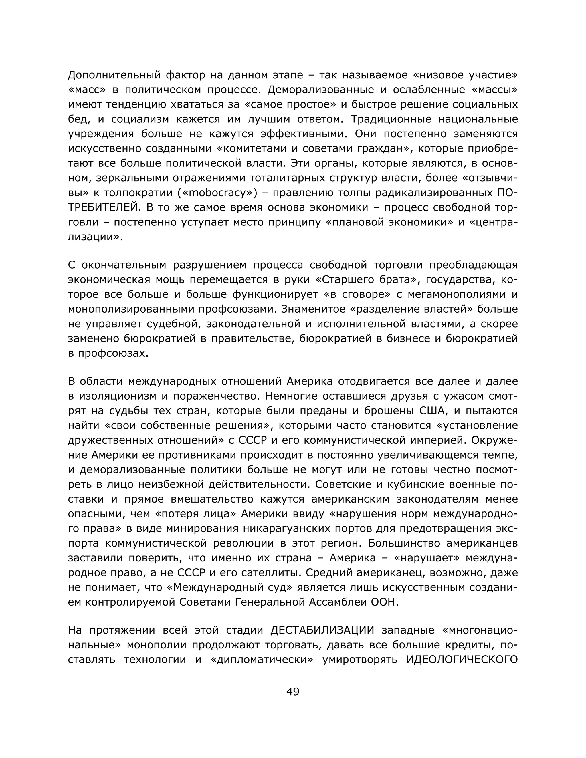 49
Дополнительный фактор на данном этапе – так называемое «низовое участие»
«масс» в политическом процессе. Деморализованные и ослабленные «массы»
имеют тенденцию хвататься за «самое простое» и быстрое решение социальных
бед, и социализм кажется им лучшим ответом. Традиционные национальные
учреждения больше не кажутся эффективными. Они постепенно заменяются
искусственно созданными «комитетами и советами граждан», которые приобре-
тают все больше политической власти. Эти органы, которые являются, в основ-
ном, зеркальными отражениями тоталитарных структур власти, более «отзывчи-
вы» к толпократии («mobocracy») – правлению толпы радикализированных ПО-
ТРЕБИТЕЛЕЙ. В то же самое время основа экономики – процесс свободной тор-
говли – постепенно уступает место принципу «плановой экономики» и «центра-
лизации».
С окончательным разрушением процесса свободной торговли преобладающая
экономическая мощь перемещается в руки «Старшего брата», государства, ко-
торое все больше и больше функционирует «в сговоре» с мегамонополиями и
монополизированными профсоюзами. Знаменитое «разделение властей» больше
не управляет судебной, законодательной и исполнительной властями, а скорее
заменено бюрократией в правительстве, бюрократией в бизнесе и бюрократией
в профсоюзах.
В области международных отношений Америка отодвигается все далее и далее
в изоляционизм и пораженчество. Немногие оставшиеся друзья с ужасом смот-
рят на судьбы тех стран, которые были преданы и брошены США, и пытаются
найти «свои собственные решения», которыми часто становится «установление
дружественных отношений» с СССР и его коммунистической империей. Окруже-
ние Америки ее противниками происходит в постоянно увеличивающемся темпе,
и деморализованные политики больше не могут или не готовы честно посмот-
реть в лицо неизбежной действительности. Советские и кубинские военные по-
ставки и прямое вмешательство кажутся американским законодателям менее
опасными, чем «потеря лица» Америки ввиду «нарушения норм международно-
го права» в виде минирования никарагуанских портов для предотвращения экс-
порта коммунистической революции в этот регион. Большинство американцев
заставили поверить, что именно их страна – Америка – «нарушает» междуна-
родное право, а не СССР и его сателлиты. Средний американец, возможно, даже
не понимает, что «Международный суд» является лишь искусственным создани-
ем контролируемой Советами Генеральной Ассамблеи ООН.
На протяжении всей этой стадии ДЕСТАБИЛИЗАЦИИ западные «многонацио-
нальные» монополии продолжают торговать, давать все большие кредиты, по-
ставлять технологии и «дипломатически» умиротворять ИДЕОЛОГИЧЕСКОГО
 