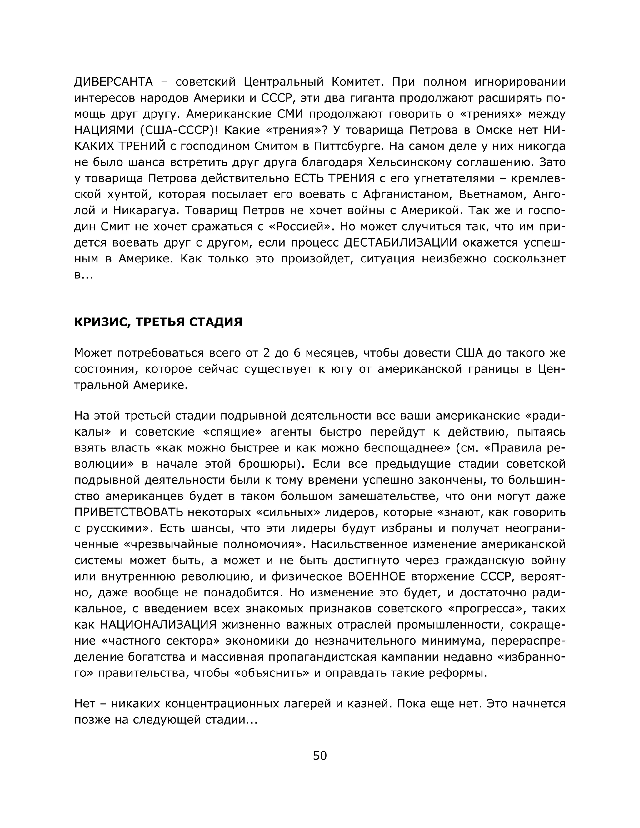 50
ДИВЕРСАНТА – советский Центральный Комитет. При полном игнорировании
интересов народов Америки и СССР, эти два гиганта продолжают расширять по-
мощь друг другу. Американские СМИ продолжают говорить о «трениях» между
НАЦИЯМИ (США-СССР)! Какие «трения»? У товарища Петрова в Омске нет НИ-
КАКИХ ТРЕНИЙ с господином Смитом в Питтсбурге. На самом деле у них никогда
не было шанса встретить друг друга благодаря Хельсинскому соглашению. Зато
у товарища Петрова действительно ЕСТЬ ТРЕНИЯ с его угнетателями – кремлев-
ской хунтой, которая посылает его воевать с Афганистаном, Вьетнамом, Анго-
лой и Никарагуа. Товарищ Петров не хочет войны с Америкой. Так же и госпо-
дин Смит не хочет сражаться с «Россией». Но может случиться так, что им при-
дется воевать друг с другом, если процесс ДЕСТАБИЛИЗАЦИИ окажется успеш-
ным в Америке. Как только это произойдет, ситуация неизбежно соскользнет
в...
КРИЗИС, ТРЕТЬЯ СТАДИЯ
Может потребоваться всего от 2 до 6 месяцев, чтобы довести США до такого же
состояния, которое сейчас существует к югу от американской границы в Цен-
тральной Америке.
На этой третьей стадии подрывной деятельности все ваши американские «ради-
калы» и советские «спящие» агенты быстро перейдут к действию, пытаясь
взять власть «как можно быстрее и как можно беспощаднее» (см. «Правила ре-
волюции» в начале этой брошюры). Если все предыдущие стадии советской
подрывной деятельности были к тому времени успешно закончены, то большин-
ство американцев будет в таком большом замешательстве, что они могут даже
ПРИВЕТСТВОВАТЬ некоторых «сильных» лидеров, которые «знают, как говорить
с русскими». Есть шансы, что эти лидеры будут избраны и получат неограни-
ченные «чрезвычайные полномочия». Насильственное изменение американской
системы может быть, а может и не быть достигнуто через гражданскую войну
или внутреннюю революцию, и физическое ВОЕННОЕ вторжение СССР, вероят-
но, даже вообще не понадобится. Но изменение это будет, и достаточно ради-
кальное, с введением всех знакомых признаков советского «прогресса», таких
как НАЦИОНАЛИЗАЦИЯ жизненно важных отраслей промышленности, сокраще-
ние «частного сектора» экономики до незначительного минимума, перераспре-
деление богатства и массивная пропагандистская кампании недавно «избранно-
го» правительства, чтобы «объяснить» и оправдать такие реформы.
Нет – никаких концентрационных лагерей и казней. Пока еще нет. Это начнется
позже на следующей стадии...
 