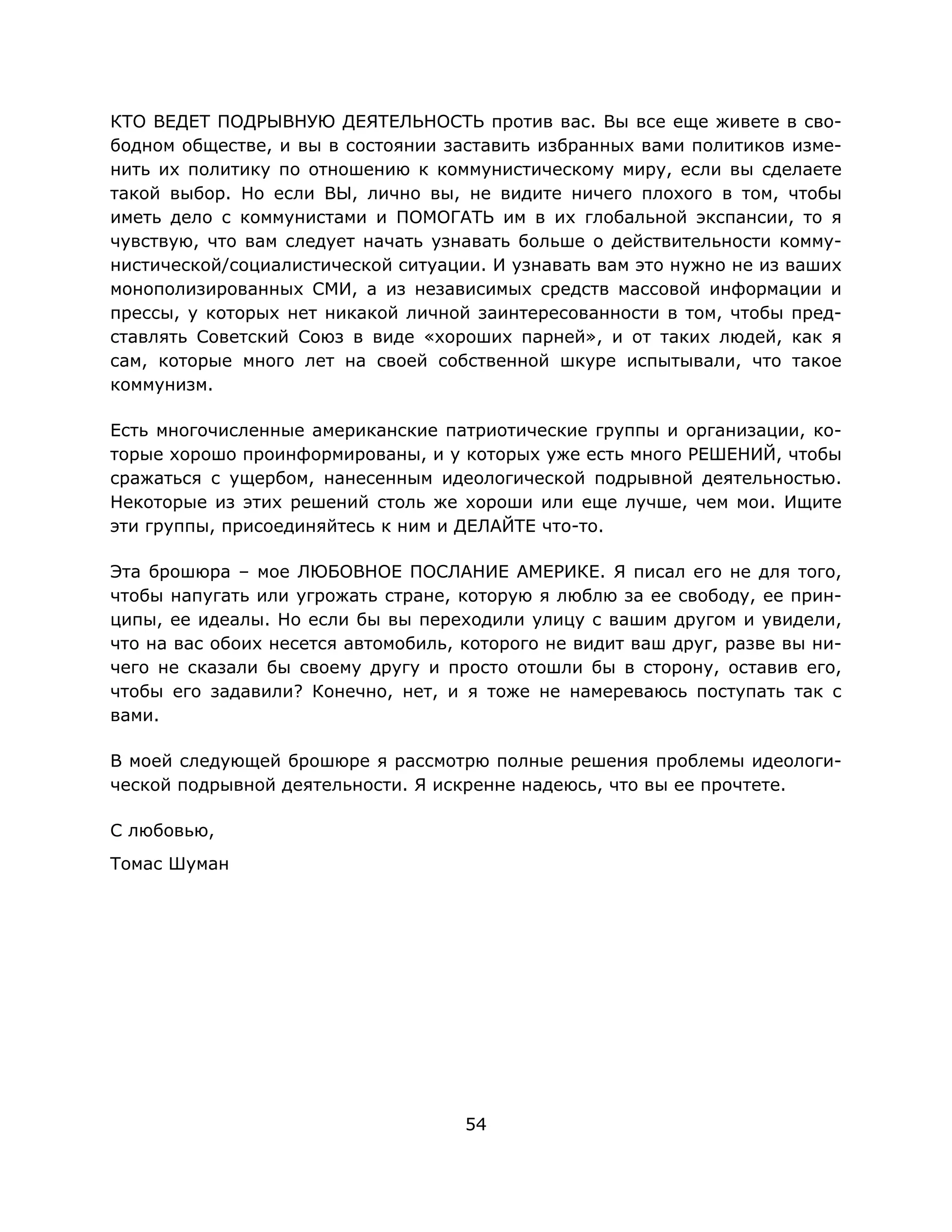 54
КТО ВЕДЕТ ПОДРЫВНУЮ ДЕЯТЕЛЬНОСТЬ против вас. Вы все еще живете в сво-
бодном обществе, и вы в состоянии заставить избранных вами политиков изме-
нить их политику по отношению к коммунистическому миру, если вы сделаете
такой выбор. Но если ВЫ, лично вы, не видите ничего плохого в том, чтобы
иметь дело с коммунистами и ПОМОГАТЬ им в их глобальной экспансии, то я
чувствую, что вам следует начать узнавать больше о действительности комму-
нистической/социалистической ситуации. И узнавать вам это нужно не из ваших
монополизированных СМИ, а из независимых средств массовой информации и
прессы, у которых нет никакой личной заинтересованности в том, чтобы пред-
ставлять Советский Союз в виде «хороших парней», и от таких людей, как я
сам, которые много лет на своей собственной шкуре испытывали, что такое
коммунизм.
Есть многочисленные американские патриотические группы и организации, ко-
торые хорошо проинформированы, и у которых уже есть много РЕШЕНИЙ, чтобы
сражаться с ущербом, нанесенным идеологической подрывной деятельностью.
Некоторые из этих решений столь же хороши или еще лучше, чем мои. Ищите
эти группы, присоединяйтесь к ним и ДЕЛАЙТЕ что-то.
Эта брошюра – мое ЛЮБОВНОЕ ПОСЛАНИЕ АМЕРИКЕ. Я писал его не для того,
чтобы напугать или угрожать стране, которую я люблю за ее свободу, ее прин-
ципы, ее идеалы. Но если бы вы переходили улицу с вашим другом и увидели,
что на вас обоих несется автомобиль, которого не видит ваш друг, разве вы ни-
чего не сказали бы своему другу и просто отошли бы в сторону, оставив его,
чтобы его задавили? Конечно, нет, и я тоже не намереваюсь поступать так с
вами.
В моей следующей брошюре я рассмотрю полные решения проблемы идеологи-
ческой подрывной деятельности. Я искренне надеюсь, что вы ее прочтете.
С любовью,
Томас Шуман
 