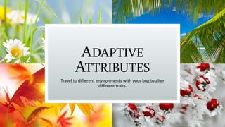ADAPTIVE
ATTRIBUTES
Travel to different environments with your bug to alter
different traits.
 