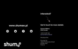 Interested?
Get in touch for more details:
Szymon Midera
CEO/Funder
+48 510 029 266
szymon@shumee.pl
Headquarter:
Shumee SA
122/6 Piotrkowska Street
90-006 Łódź
Poland
www.shumee.pl
 