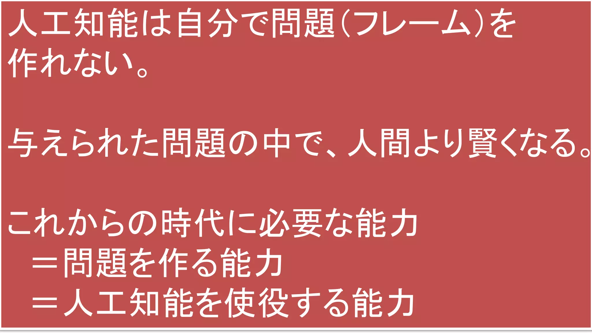 人工知能は自分で問題（フレーム）を
作れない。
与えられた問題の中で、人間より賢くなる。
これからの時代に必要な能力
＝問題を作る能力
＝人工知能を使役する能力
 