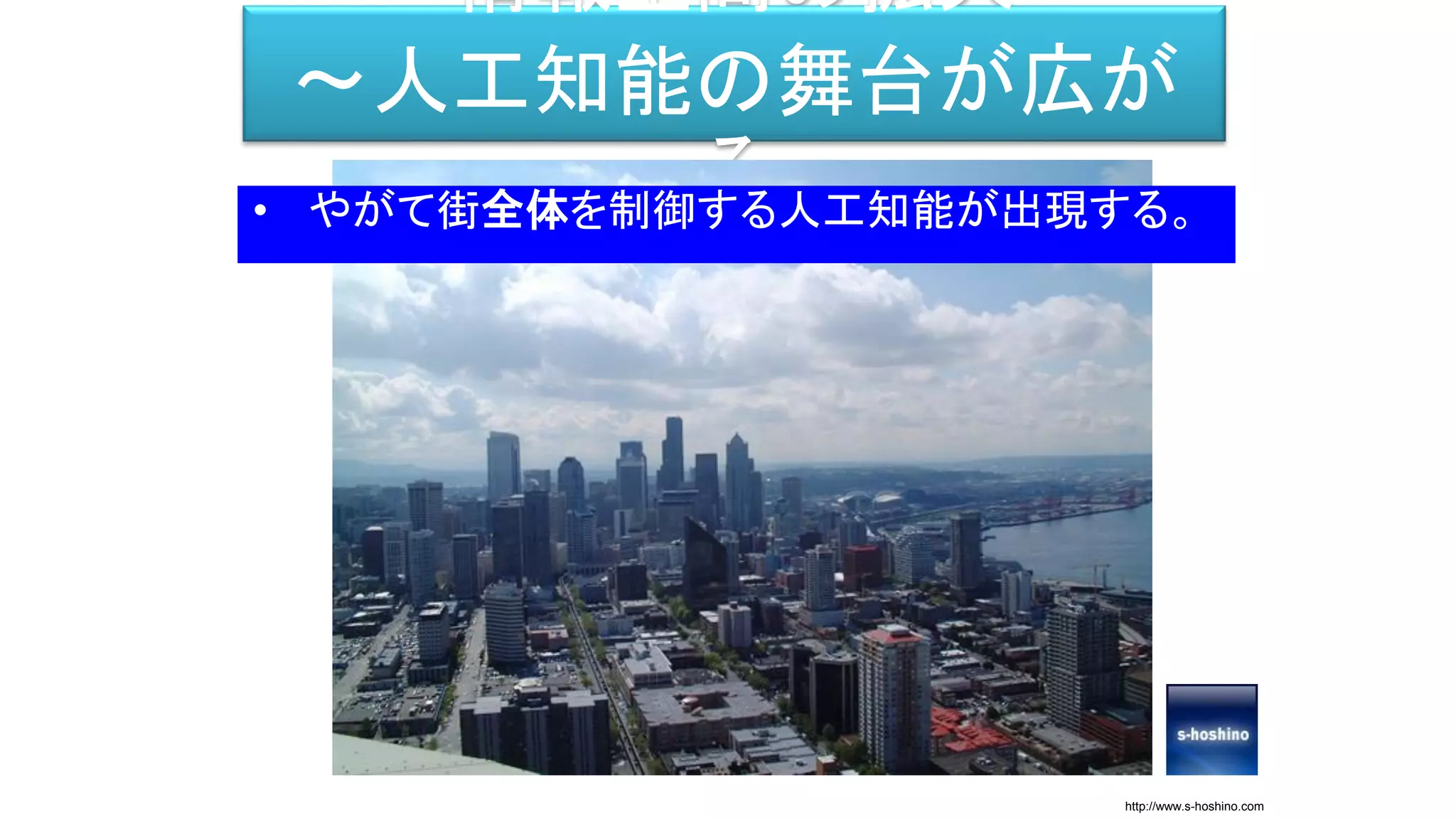 情報空間の拡大
～人工知能の舞台が広が
る• やがて街全体を制御する人工知能が出現する。
http://www.s-hoshino.com
 