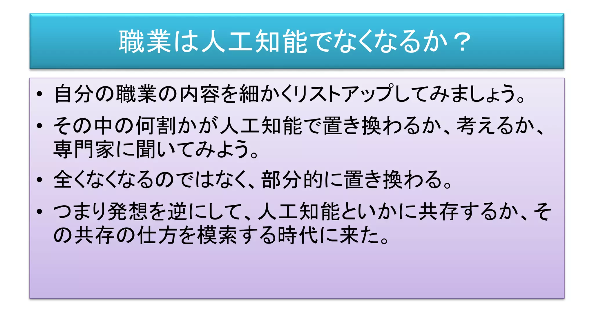 職業は人工知能でなくなるか？
• 自分の職業の内容を細かくリストアップしてみましょう。
• その中の何割かが人工知能で置き換わるか、考えるか、
専門家に聞いてみよう。
• 全くなくなるのではなく、部分的に置き換わる。
• つまり発想を逆にして、人工知能といかに共存するか、そ
の共存の仕方を模索する時代に来た。
 