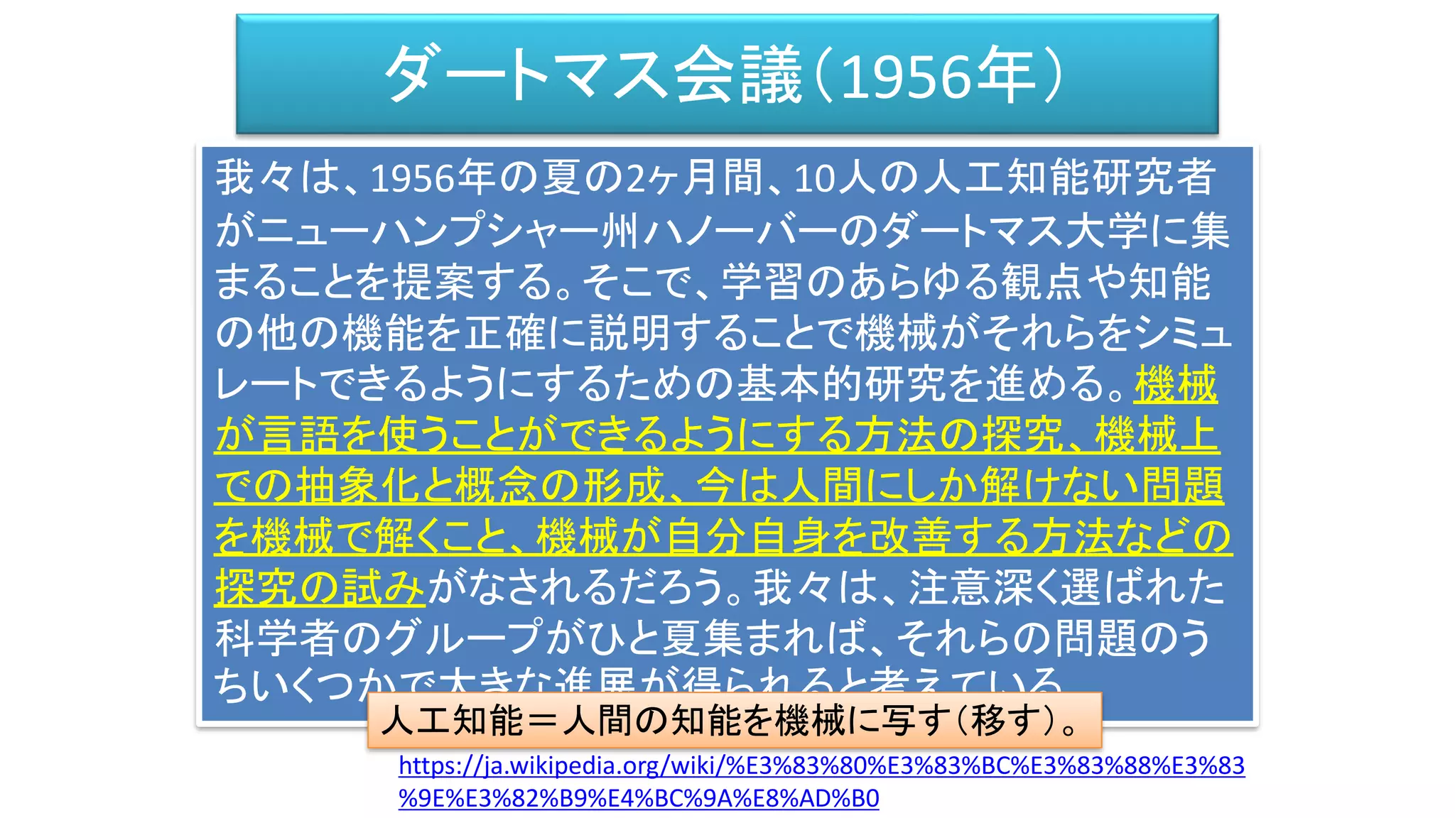 ダートマス会議（1956年）
我々は、1956年の夏の2ヶ月間、10人の人工知能研究者
がニューハンプシャー州ハノーバーのダートマス大学に集
まることを提案する。そこで、学習のあらゆる観点や知能
の他の機能を正確に説明することで機械がそれらをシミュ
レートできるようにするための基本的研究を進める。機械
が言語を使うことができるようにする方法の探究、機械上
での抽象化と概念の形成、今は人間にしか解けない問題
を機械で解くこと、機械が自分自身を改善する方法などの
探究の試みがなされるだろう。我々は、注意深く選ばれた
科学者のグループがひと夏集まれば、それらの問題のう
ちいくつかで大きな進展が得られると考えている。
https://ja.wikipedia.org/wiki/%E3%83%80%E3%83%BC%E3%83%88%E3%83
%9E%E3%82%B9%E4%BC%9A%E8%AD%B0
人工知能＝人間の知能を機械に写す（移す）。
 