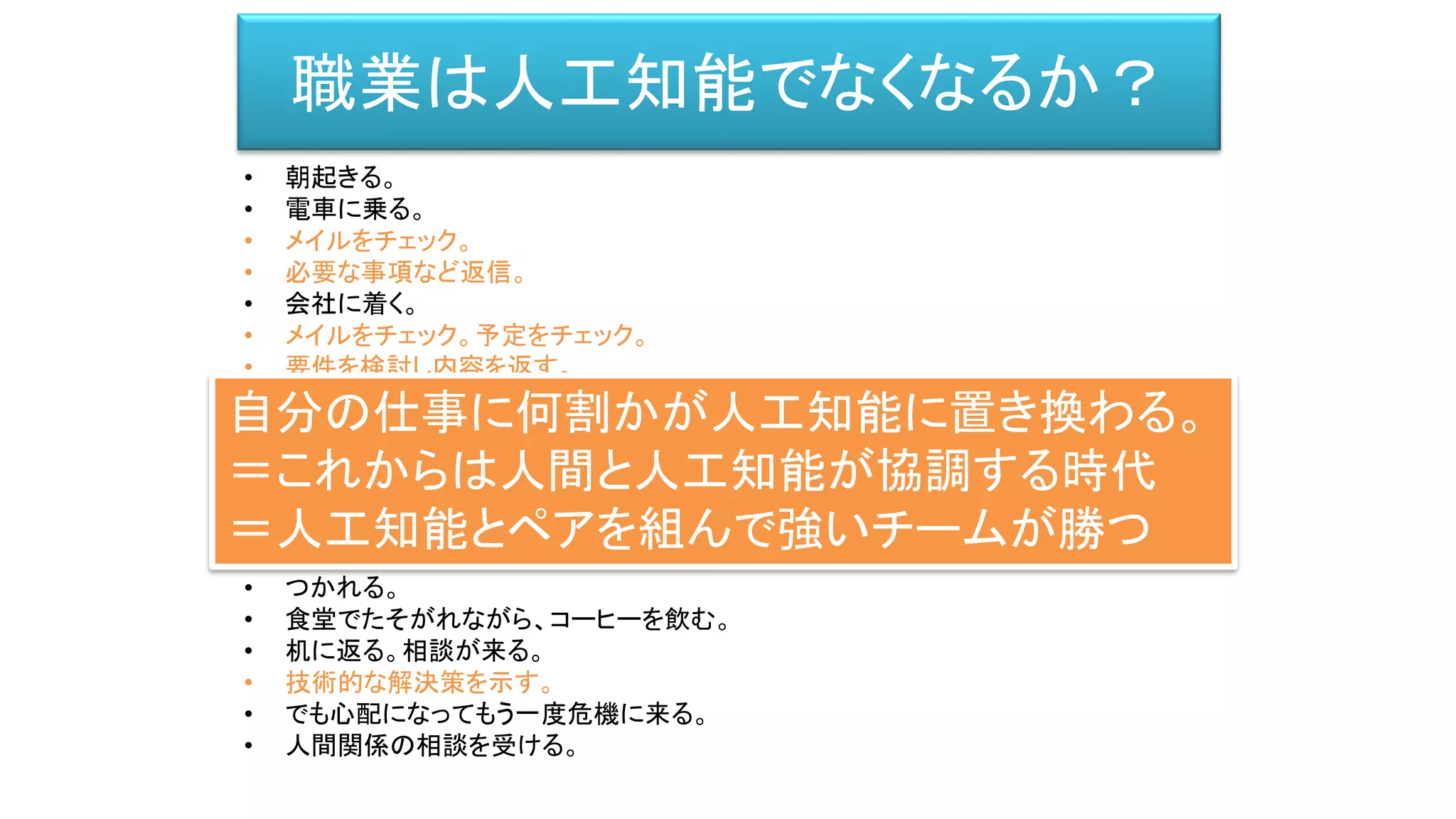 • 朝起きる。
• 電車に乗る。
• メイルをチェック。
• 必要な事項など返信。
• 会社に着く。
• メイルをチェック。予定をチェック。
• 要件を検討し内容を返す。
• 朝ミーティング。
• それぞれの要件を確認。
• 技術的な設計文書を書く。
• 相談する。プログラムして貰う。/ プログラムを書く。
• 出来ると社内に持っていく。
• 説得する。論争になる。
• つかれる。
• 食堂でたそがれながら、コーヒーを飲む。
• 机に返る。相談が来る。
• 技術的な解決策を示す。
• でも心配になってもう一度危機に来る。
• 人間関係の相談を受ける。
職業は人工知能でなくなるか？
自分の仕事に何割かが人工知能に置き換わる。
＝これからは人間と人工知能が協調する時代
＝人工知能とペアを組んで強いチームが勝つ
 
