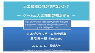 人工知能に何ができないか？
ー ゲームと人工知能の視点から －
日本デジタルゲーム学会理事
三宅 陽一郎 @miyayou
2017.11.11 秀明大学
https://www.facebook.com/youichiro.miyake
http://www.slideshare.net/youichiromiyake
y.m.4160@gmail.com
http://www.shumei-u.ac.jp/festa2017/single-project-sm.html
 