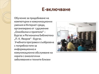 Е-включване
Обучение за придобиване на
компютърни и комуникационни
умения в Интернет среда,
организирано от сдружение
„Онкоболни и приятели” –
Бургас и Регионална библиотека
„П. К. Яворов” - Бургас.
Учебната програма е съобразена
с потребностите за
информационно и
комуникационно обслужване на
хората с онкологични
заболявания и техните близки
 