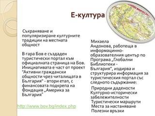 Е-култура
  Съхраняване и
  популяризиране културните
  традиции на местната            Михаела
  общност                         Андонова, работеща в
                                  информацинно-
  В гара Бов е създаден           образователния център по
  туристически портал към         Програма „Глобални
  официалната страница на Бов.    Библиотеки -
  Инициативата е част от проект   България”, издирва и
  "Активни граждански             структурира информация за
  общности чрез читалищата в      туристическия портал със
  България" - втори етап, с       следното съдържание:
  финансовата подкрепа на
  Фондация „Америка за            Природни дадености
  България”                       Културно-исторически
                                  забележителности
                                  Туристически маршрути
http://www.bov.bg/index.php       Места за настаняване
                                  Полезни връзки
 