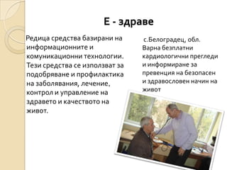 Е - здраве
Редица средства базирани на     с.Белоградец, обл.
информационните и               Варна безплатни
комуникационни технологии.      кардиологични прегледи
Тези средства се използват за   и информиране за
подобряване и профилактика      превенция на безопасен
на заболявания, лечение,        и здравословен начин на
контрол и управление на         живот
здравето и качеството на
живот.
 
