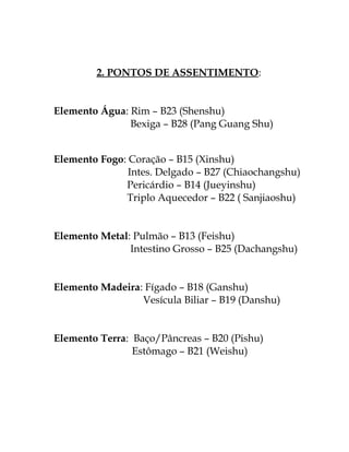 2. PONTOS DE ASSENTIMENTO: 
Elemento Água: Rim – B23 (Shenshu) 
Bexiga – B28 (Pang Guang Shu) 
Elemento Fogo: Coração – B15 (Xinshu) 
Intes. Delgado – B27 (Chiaochangshu) 
Pericárdio – B14 (Jueyinshu) 
Triplo Aquecedor – B22 ( Sanjiaoshu) 
Elemento Metal: Pulmão – B13 (Feishu) 
Intestino Grosso – B25 (Dachangshu) 
Elemento Madeira: Fígado – B18 (Ganshu) 
Vesícula Biliar – B19 (Danshu) 
Elemento Terra: Baço/Pâncreas – B20 (Pishu) 
Estômago – B21 (Weishu) 
 