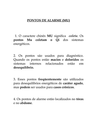 PONTOS DE ALARME (MU) 
1. O caractere chinês MU significa coleta. Os 
pontos Mu coletam o Qi dos sistemas 
energéticos. 
2. Os pontos são usados para diagnóstico. 
Quando os pontos estão macios e doloridos os 
sistemas internos relacionados estão em 
desequilíbrio. 
3. Esses pontos freqüentemente são utilizados 
para desequilíbrios energéticos de caráter agudo, 
mas podem ser usados para casos crônicos. 
4. Os pontos de alarme estão localizados no tórax 
e no abdome. 
 